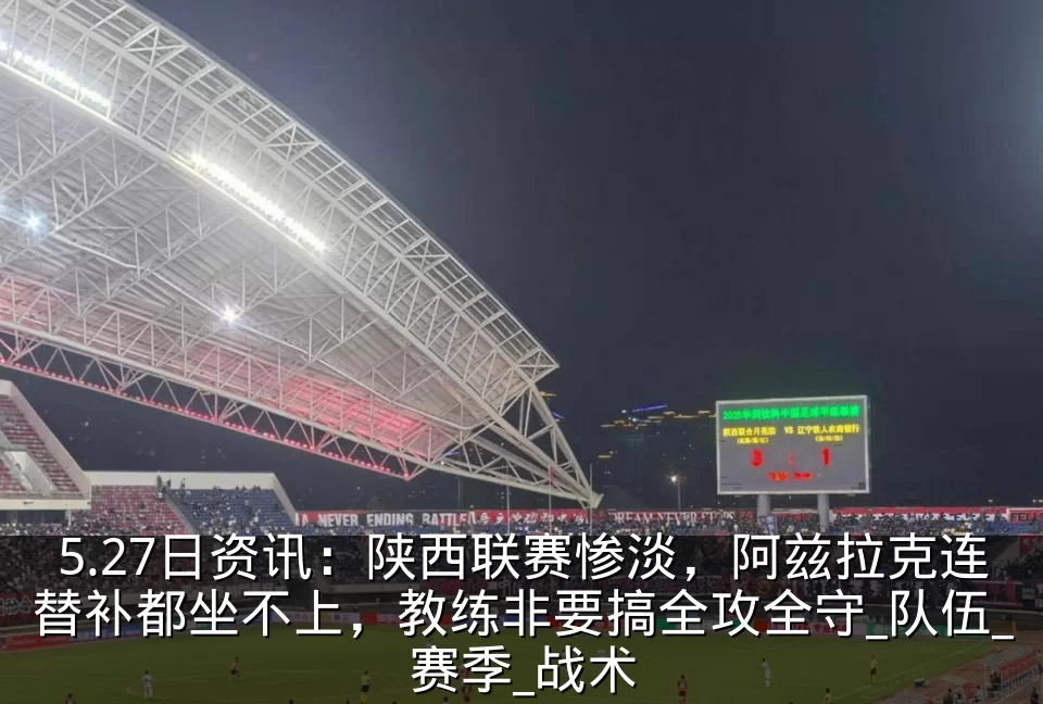 5.27日资讯：陕西联赛惨淡，阿兹拉克连替补都坐不上，教练非要搞全攻全守_队伍_赛季_战术